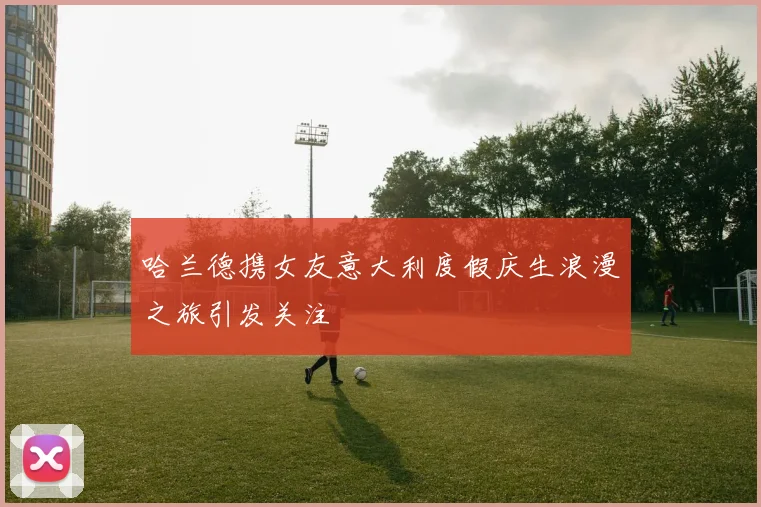 哈兰德携女友意大利度假庆生浪漫之旅引发关注