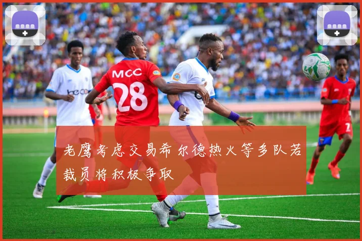 老鹰考虑交易希尔德热火等多队若裁员将积极争取