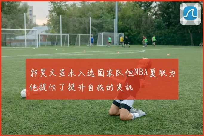 郭昊文虽未入选国家队但NBA夏联为他提供了提升自我的良机