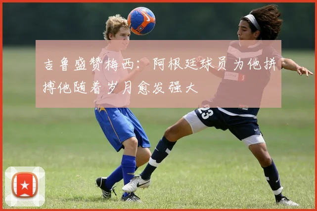 吉鲁盛赞梅西：阿根廷球员为他拼搏他随着岁月愈发强大