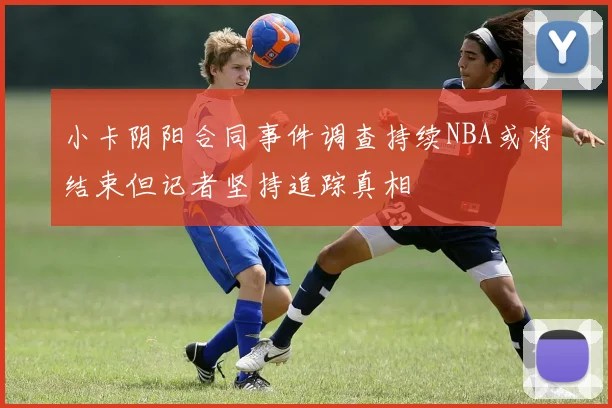 小卡阴阳合同事件调查持续NBA或将结束但记者坚持追踪真相