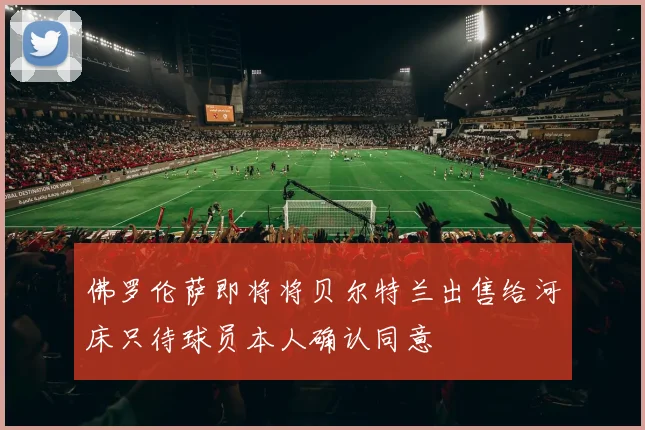 佛罗伦萨即将将贝尔特兰出售给河床只待球员本人确认同意