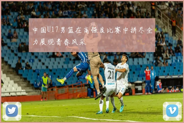 中国U17男篮在高强度比赛中拼尽全力展现青春风采
