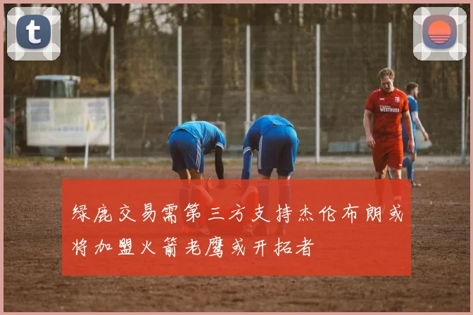 绿鹿交易需第三方支持杰伦布朗或将加盟火箭老鹰或开拓者