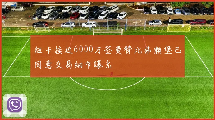 纽卡接近6000万签曼赞比弗赖堡已同意交易细节曝光