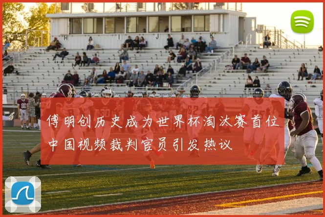 傅明创历史成为世界杯淘汰赛首位中国视频裁判官员引发热议