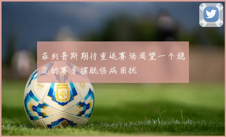 菲利普斯期待重返赛场渴望一个稳定的赛季摆脱伤病困扰