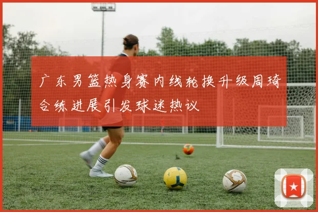 广东男篮热身赛内线轮换升级周琦合练进展引发球迷热议