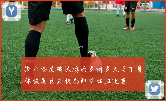斯卡洛尼确认梅西罗梅罗大马丁身体恢复良好状态即将回归比赛