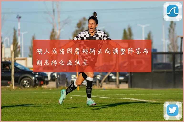 湖人或将因詹姆斯去向调整阵容布朗尼转会成焦点