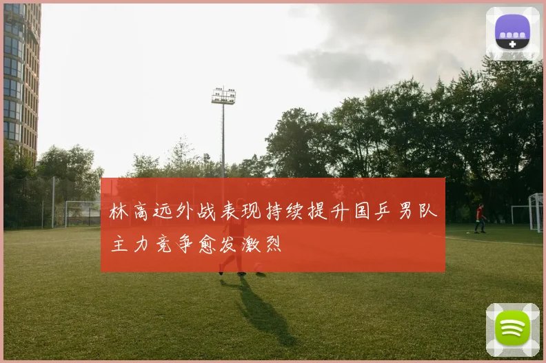 林高远外战表现持续提升国乒男队主力竞争愈发激烈