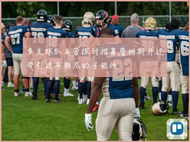 多支球队高管探讨招募詹姆斯并连带引进布朗尼的可能性