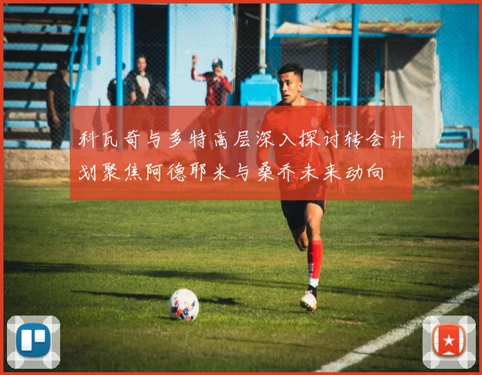 科瓦奇与多特高层深入探讨转会计划聚焦阿德耶米与桑乔未来动向