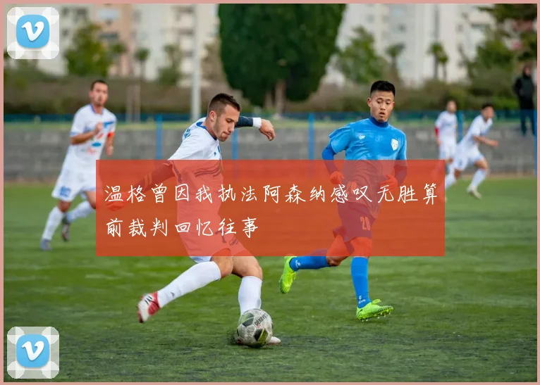 温格曾因我执法阿森纳感叹无胜算前裁判回忆往事