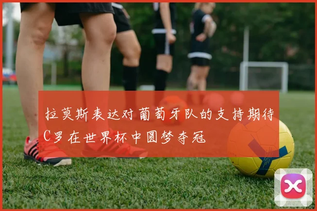 拉莫斯表达对葡萄牙队的支持期待C罗在世界杯中圆梦夺冠
