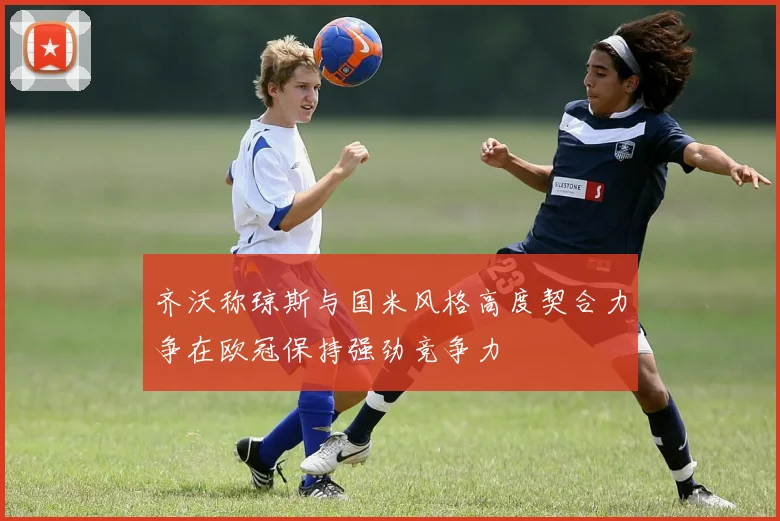 齐沃称琼斯与国米风格高度契合力争在欧冠保持强劲竞争力
