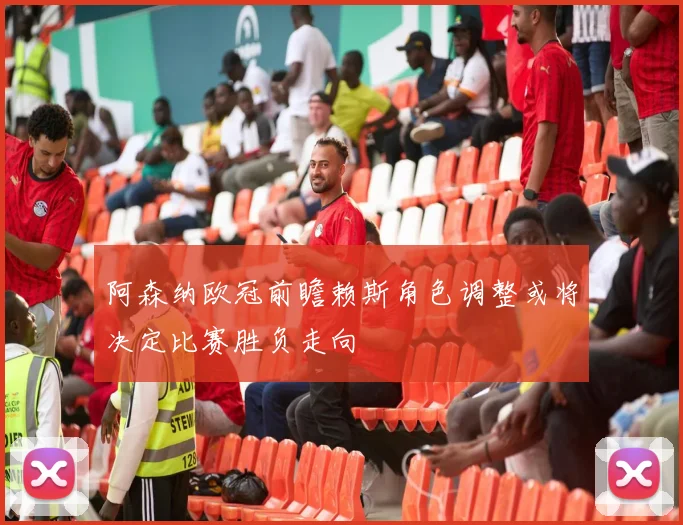 阿森纳欧冠前瞻赖斯角色调整或将决定比赛胜负走向