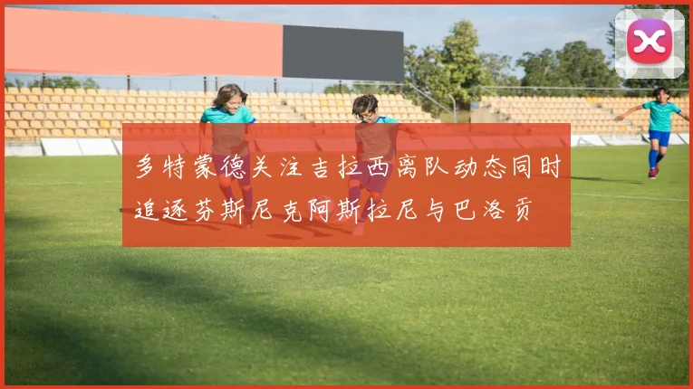 多特蒙德关注吉拉西离队动态同时追逐芬斯尼克阿斯拉尼与巴洛贡
