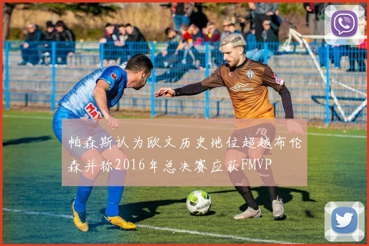 帕森斯认为欧文历史地位超越布伦森并称2016年总决赛应获FMVP